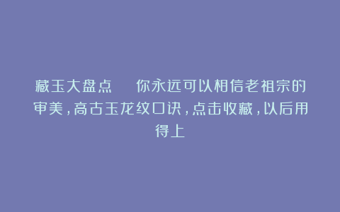 藏玉大盘点 | 你永远可以相信老祖宗的审美，高古玉龙纹口诀，点击收藏，以后用得上