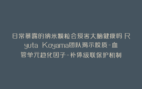 日常暴露的纳米颗粒会损害大脑健康吗？Ryuta Koyama团队揭示胶质-血管单元趋化因子-补体级联保护机制