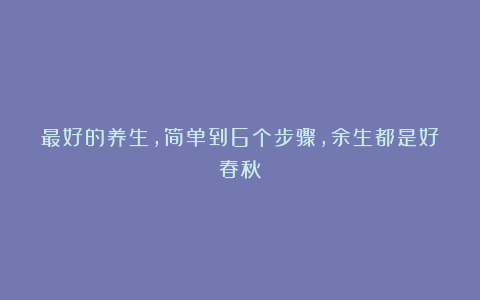 最好的养生，简单到6个步骤，余生都是好春秋