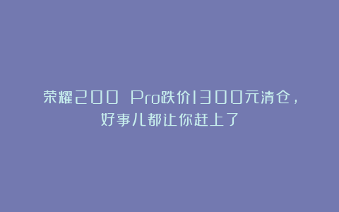 荣耀200 Pro跌价1300元清仓，好事儿都让你赶上了