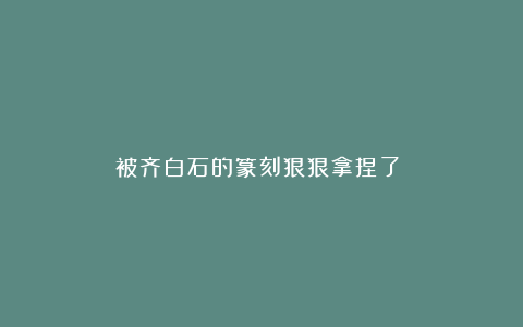 被齐白石的篆刻狠狠拿捏了❗️