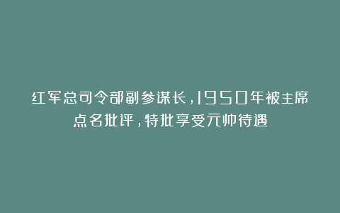 红军总司令部副参谋长，1950年被主席点名批评，特批享受元帅待遇