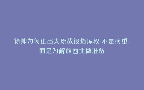 徐帅为何让出太原战役指挥权？不是病重，而是为解放西北做准备！