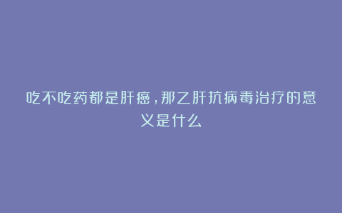 吃不吃药都是肝癌，那乙肝抗病毒治疗的意义是什么？