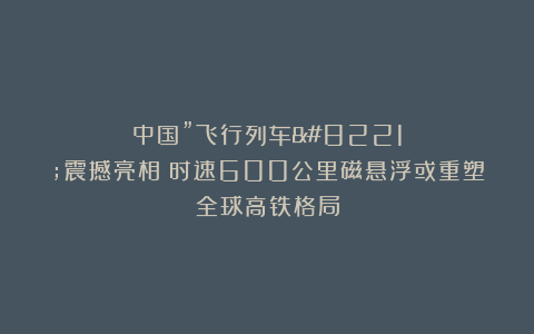 中国”飞行列车”震撼亮相：时速600公里磁悬浮或重塑全球高铁格局