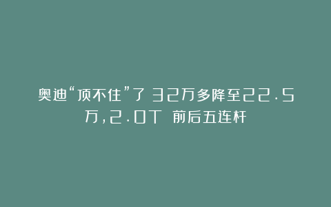 奥迪“顶不住”了！32万多降至22.5万，2.0T 前后五连杆