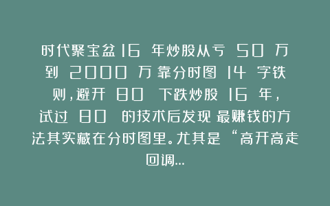 时代聚宝盆：16 年炒股从亏 50 万到 2000 万：靠分时图 14 字铁则，避开 80% 下跌炒股 16 年，试过 80% 的技术后发现：最赚钱的方法其实藏在分时图里。尤其是 “高开高走回调…