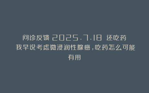 问诊反馈（2025.7.18）：还吃药？我早说考虑微浸润性腺癌，吃药怎么可能有用！