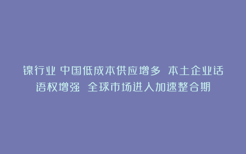 镍行业：中国低成本供应增多 本土企业话语权增强 全球市场进入加速整合期