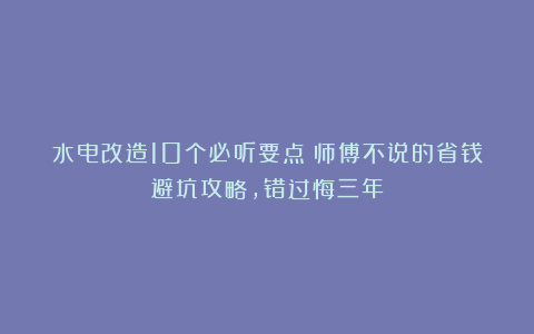 水电改造10个必听要点!师傅不说的省钱避坑攻略,错过悔三年