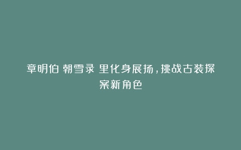 章明伯《朝雪录》里化身展扬，挑战古装探案新角色