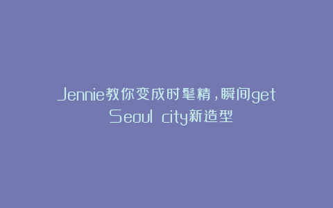 Jennie教你变成时髦精，瞬间get Seoul city新造型