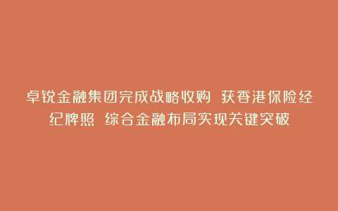 卓锐金融集团完成战略收购 获香港保险经纪牌照 综合金融布局实现关键突破