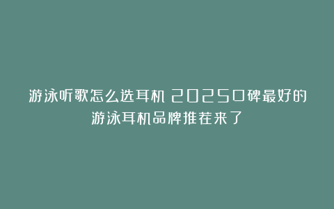 游泳听歌怎么选耳机？2025口碑最好的游泳耳机品牌推荐来了！