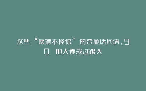 这些 “读错不怪你” 的普通话词语，90% 的人都栽过跟头！