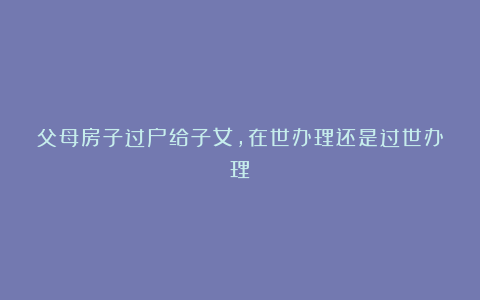 父母房子过户给子女，在世办理还是过世办理