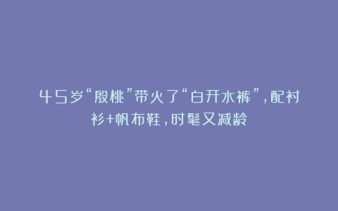 45岁“殷桃”带火了“白开水裤”，配衬衫+帆布鞋，时髦又减龄