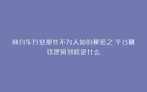 网约车行业那些不为人知的秘密之：平台赚钱逻辑到底是什么？