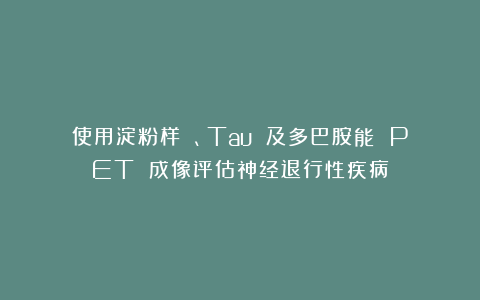 使用淀粉样 β、Tau 及多巴胺能 PET 成像评估神经退行性疾病