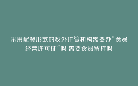 采用配餐形式的校外托管机构需要办“食品经营许可证”吗？需要食品留样吗？