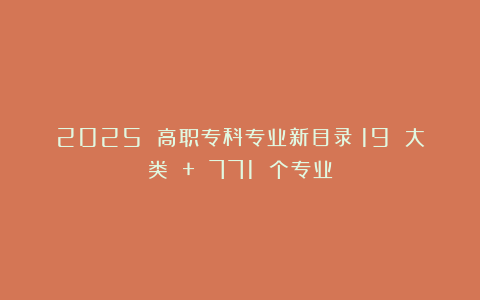 2025 高职专科专业新目录：19 大类 + 771 个专业