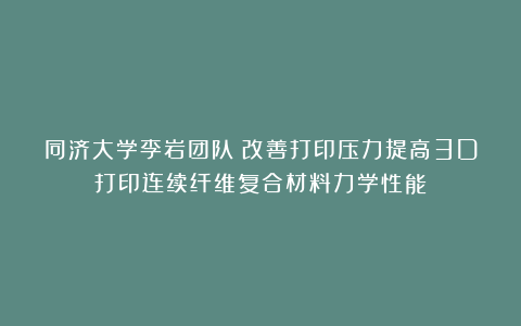同济大学李岩团队：改善打印压力提高3D打印连续纤维复合材料力学性能