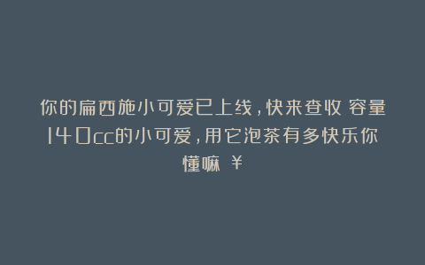 你的扁西施小可爱已上线，快来查收～容量140cc的小可爱，用它泡茶有多快乐你懂嘛🥰