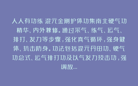 人人有功练：混元金刚护体功集南北硬气功精华、内外兼修。通过采气、练气、运气、排打、发力等步骤，强化真气循环，强身健体、抗击防身。功法包括混元丹田功、硬气功总式、运气排打功及以气发力技击功，强调放…
