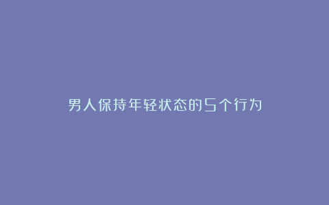 男人保持年轻状态的5个行为