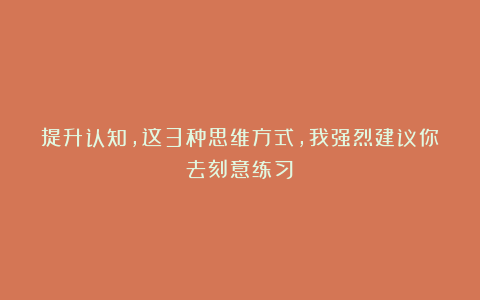 提升认知，这3种思维方式，我强烈建议你去刻意练习！