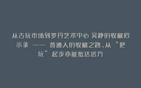 从古玩市场到罗丹艺术中心：吴静的收藏启示录 —— 普通人的收藏之路，从 “把玩” 起步亦能抵达远方