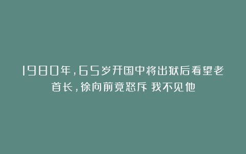 1980年，65岁开国中将出狱后看望老首长，徐向前竟怒斥：我不见他