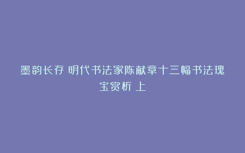 墨韵长存：明代书法家陈献章十三幅书法瑰宝赏析（上）