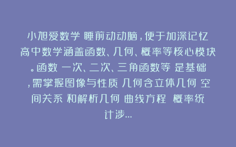 小旭爱数学：睡前动动脑，便于加深记忆！高中数学涵盖函数、几何、概率等核心模块。函数（一次、二次、三角函数等）是基础，需掌握图像与性质；几何含立体几何（空间关系）和解析几何（曲线方程）；概率统计涉…