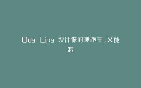 Dua Lipa 设计保时捷跑车，又能怎？