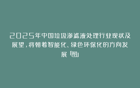 2025年中国垃圾渗滤液处理行业现状及展望，将朝着智能化、绿色环保化的方向发展「图」