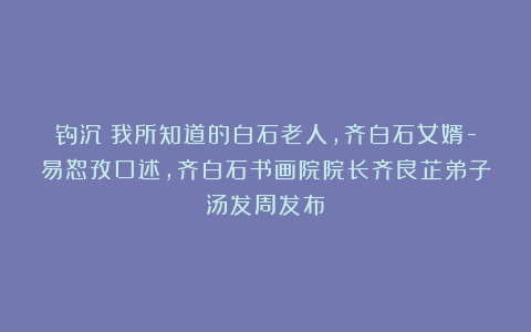 钩沉：我所知道的白石老人，齐白石女婿-易恕孜口述，齐白石书画院院长齐良芷弟子汤发周发布