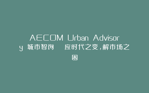 AECOM Urban Advisory 城市智询 | 应时代之变，解市场之困