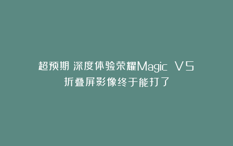 超预期！深度体验荣耀Magic V5：折叠屏影像终于能打了