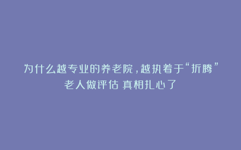 为什么越专业的养老院，越执着于“折腾”老人做评估？真相扎心了！