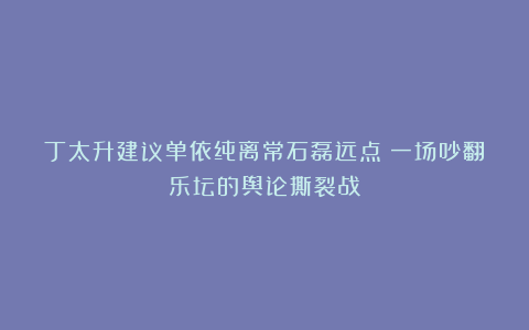 丁太升建议单依纯离常石磊远点：一场吵翻乐坛的舆论撕裂战！