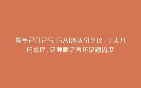 歌手2025：GAI淘汰引争议，丁太升的点评，是肺腑之言还是蹭热度？