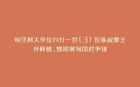 匈牙利大帝拉约什一世(3)：侄纵叔那王孙释憾，甥助舅匈国君争锋