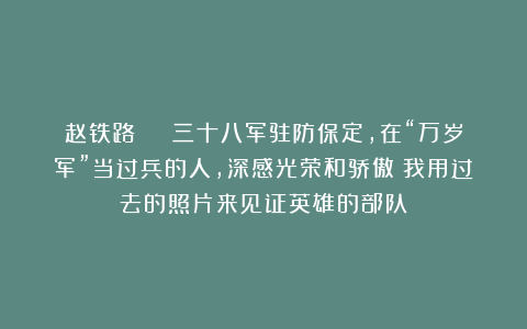 赵铁路 | 三十八军驻防保定，在“万岁军”当过兵的人，深感光荣和骄傲！我用过去的照片来见证英雄的部队！