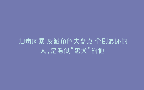 《扫毒风暴》反派角色大盘点！全剧最坏的人，是看似“忠犬”的他