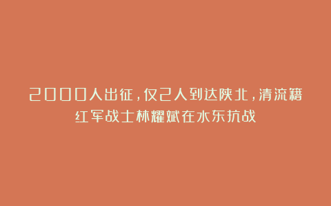 2000人出征，仅2人到达陕北，清流籍红军战士林耀斌在水东抗战