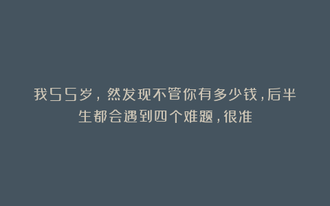 我55岁，宊然发现不管你有多少钱，后半生都会遇到四个难题，很准