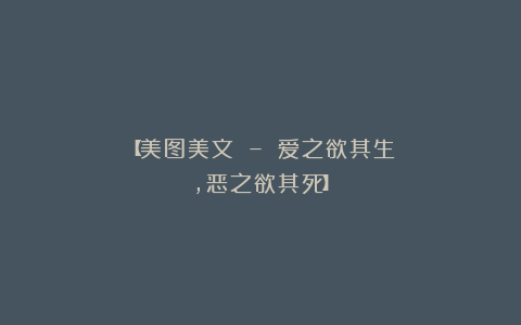 【美图美文 – 爱之欲其生，恶之欲其死】