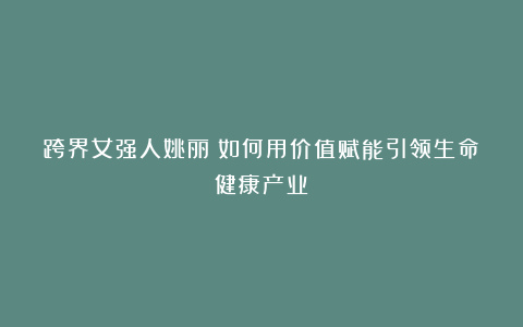跨界女强人姚丽：如何用价值赋能引领生命健康产业？