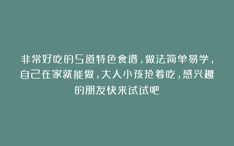 非常好吃的5道特色食谱，做法简单易学，自己在家就能做，大人小孩抢着吃，感兴趣的朋友快来试试吧！
